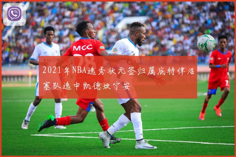 2021年NBA选秀状元签归属底特律活塞队选中凯德坎宁安