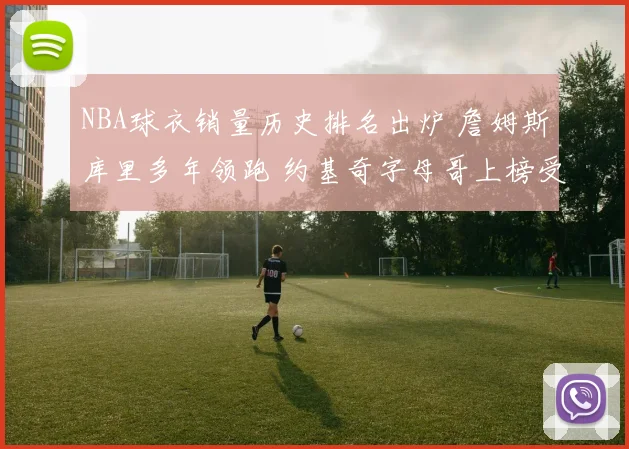 NBA球衣销量历史排名出炉 詹姆斯库里多年领跑 约基奇字母哥上榜受关注