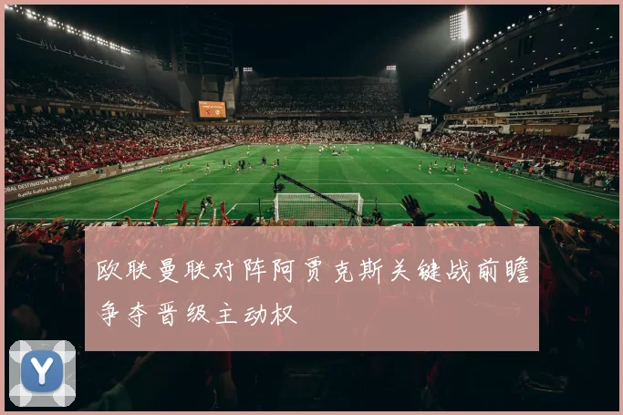 欧联曼联对阵阿贾克斯关键战前瞻争夺晋级主动权