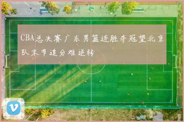 CBA总决赛广东男篮连胜夺冠望北京队末节追分难逆转
