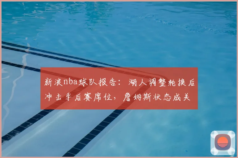 新浪nba球队报告:湖人调整轮换后冲击季后赛席位,詹姆斯状态成关键