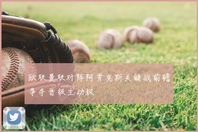 欧联曼联对阵阿贾克斯关键战前瞻争夺晋级主动权