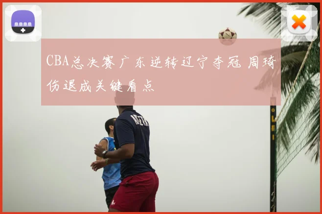 CBA总决赛广东逆转辽宁夺冠 周琦伤退成关键看点