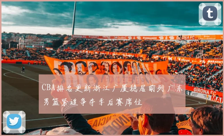 CBA排名更新浙江广厦稳居前列广东男篮紧追争夺季后赛席位