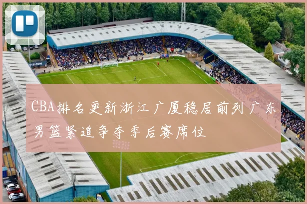 CBA排名更新浙江广厦稳居前列广东男篮紧追争夺季后赛席位