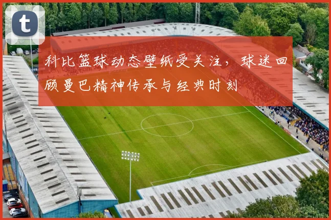科比篮球动态壁纸受关注，球迷回顾曼巴精神传承与经典时刻