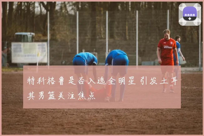 特科格鲁是否入选全明星 引发土耳其男篮关注焦点