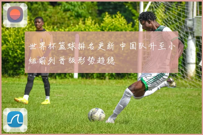 世界杯篮球排名更新 中国队升至小组前列晋级形势趋稳