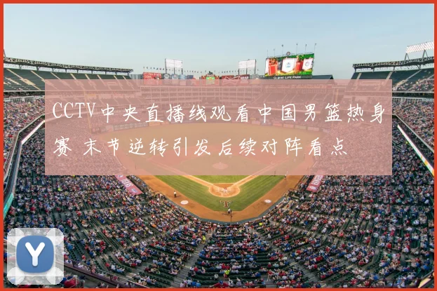 CCTV中央直播线观看中国男篮热身赛 末节逆转引发后续对阵看点