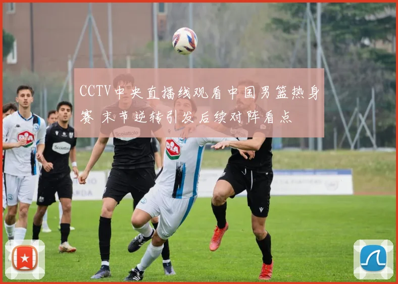 CCTV中央直播线观看中国男篮热身赛 末节逆转引发后续对阵看点