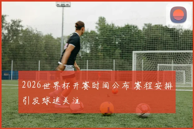 2026世界杯开赛时间公布 赛程安排引发球迷关注