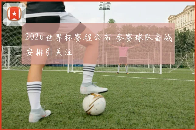 2026世界杯赛程公布 参赛球队备战安排引关注
