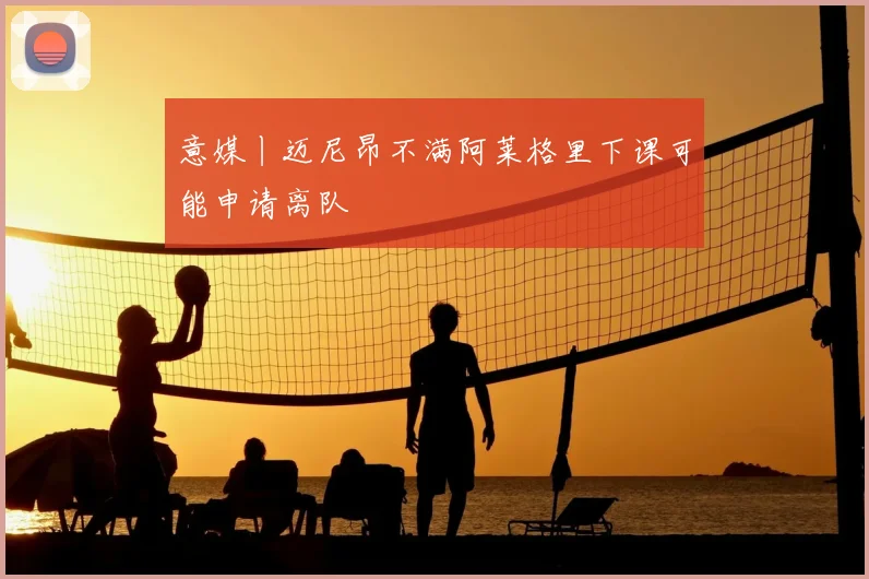 意媒丨迈尼昂不满阿莱格里下课可能申请离队